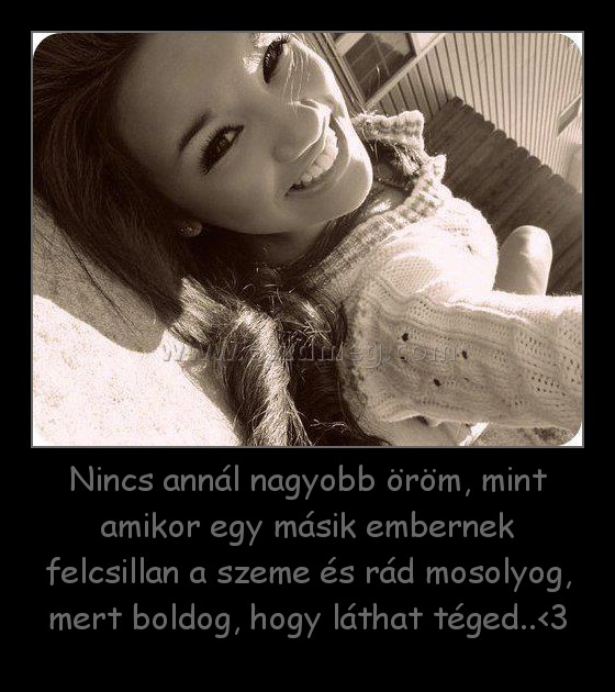 Nincs annál nagyobb öröm, mint amikor egy másik embernek felcsillan a szeme és rád mosolyog, mert boldog, hogy láthat téged..<3
 
