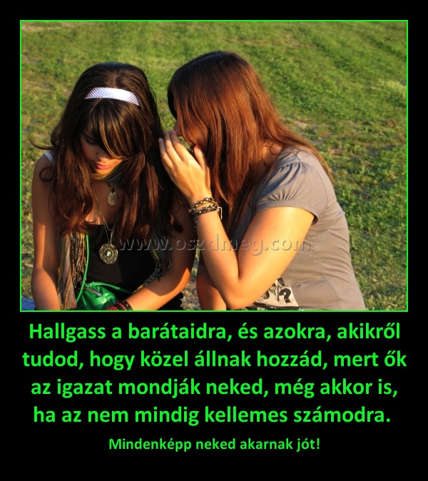Hallgass a barátaidra, és azokra, akikről tudod, hogy közel állnak hozzád, mert ők az igazat mondják neked, még akkor is, ha az nem mindig kellemes számodra. 
 
Mindenképp neked akarnak jót!