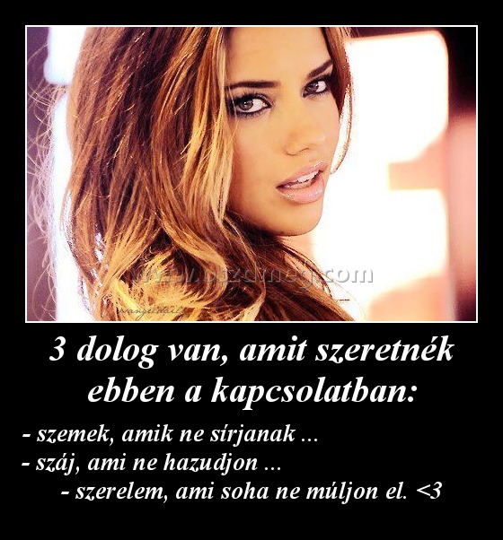 3 dolog van, amit szeretnék ebben a kapcsolatban:
 
- szemek, amik ne sírjanak ...                           - száj, ami ne hazudjon ...                                 - szerelem, ami soha ne múljon el. <3