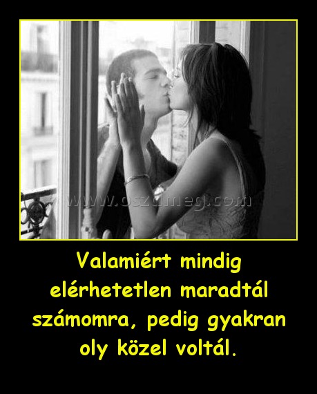 Valamiért mindig elérhetetlen maradtál számomra, pedig gyakran oly közel voltál. Valamiért mindig elérhetetlen maradtál számomra, pedig gyakran oly közel voltál.