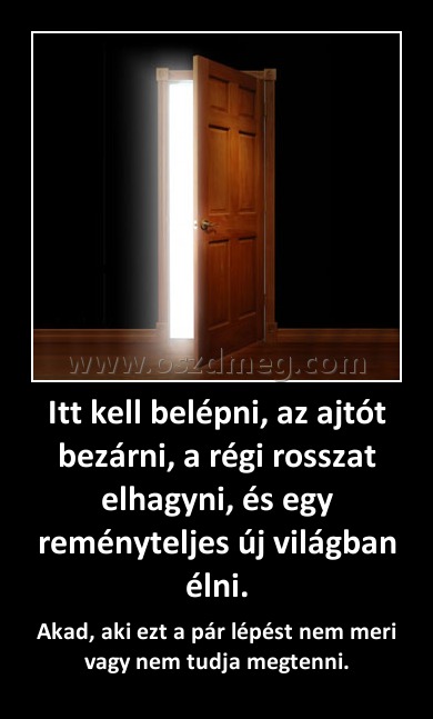 Itt kell belépni, az ajtót bezárni, a régi rosszat elhagyni, és egy reményteljes új világban élni. Itt kell belépni, az ajtót bezárni, a régi rosszat elhagyni, és egy reményteljes új világban élni.
Akad, aki ezt a pár lépést nem meri vagy nem tudja megtenni.