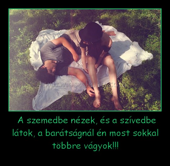  A szemedbe nézek, és a szívedbe látok, a barátságnál én most sokkal többre vágyok!!!
 
