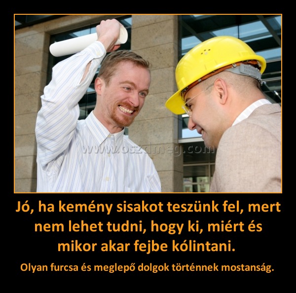 Jó, ha kemény sisakot teszünk fel, mert nem lehet tudni, hogy ki, miért és mikor akar fejbe kólintani. 
 
Olyan furcsa és meglepő dolgok történnek mostanság. 