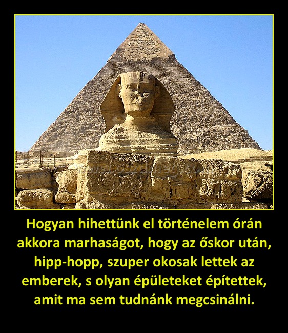 Hogyan hihettünk el történelem órán akkora marhaságot, hogy az őskor után, hipp-hopp, szuper okosak lettek az emberek, s olyan épületeket építettek, amit ma sem tudnánk megcsinálni.
 
