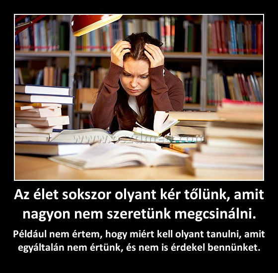 Az élet sokszor olyant kér tőlünk, amit nagyon nem szeretünk megcsinálni.
 
Például nem értem, hogy miért kell olyant tanulni, amit egyáltalán nem értünk, és nem is érdekel bennünket.