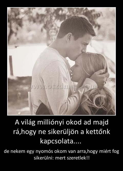 A világ milliónyi okod ad majd rá,hogy ne sikerüljön a kettőnk kapcsolata.... 
 
de nekem egy nyomós okom van arra,hogy miért fog sikerülni: mert szeretlek!!