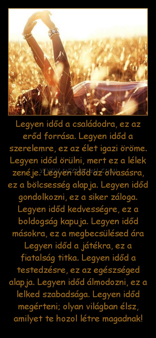 Legyen időd a családodra, ez az erőd forrása. Legyen időd a szerelemre, ez az élet igazi öröme. Legyen időd örülni, mert ez a lélek zenéje. Legyen időd az olvasásra, ez a bölcsesség alapja. Legyen időd gondolkozni, ez a siker záloga. Legyen időd kedvesség
 

