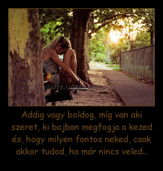 Addig vagy boldog, míg van aki szeret, ki bajban megfogja a kezed és, hogy milyen fontos neked, csak akkor tudod, ha már nincs veled..
 
