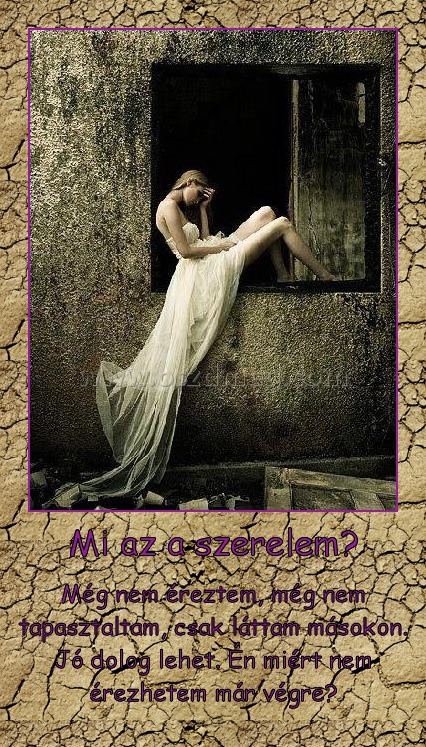Mi az a szerelem?
 
Még nem éreztem, még nem tapasztaltam, csak láttam másokon. Jó dolog lehet. Én miért nem érezhetem már végre?