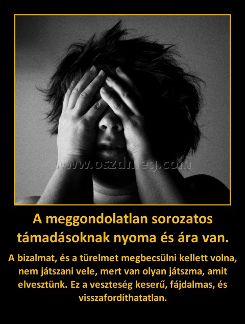A meggondolatlan sorozatos támadásoknak nyoma és ára van.
 
A bizalmat, és a türelmet megbecsülni kellett volna, nem játszani vele, mert van olyan játszma, amit elvesztünk. Ez a veszteség keserű, fájdalmas, és visszafordíthatatlan.