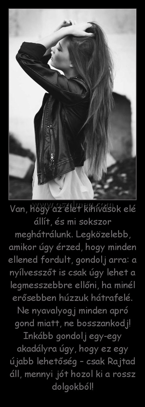 Van, hogy az élet kihívások elé állít, és mi sokszor meghátrálunk. Legközelebb, amikor úgy érzed, hogy minden ellened fordult, gondolj arra: a nyílvesszőt is csak úgy lehet a legmesszebbre ellőni, ha minél erősebben húzzuk hátrafelé. Ne nyavalyogj minden 
 
