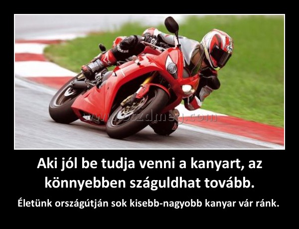 Aki jól be tudja venni a kanyart, az könnyebben száguldhat tovább. Aki jól be tudja venni a kanyart, az könnyebben száguldhat tovább.
Életünk országútján sok kisebb-nagyobb kanyar vár ránk.
