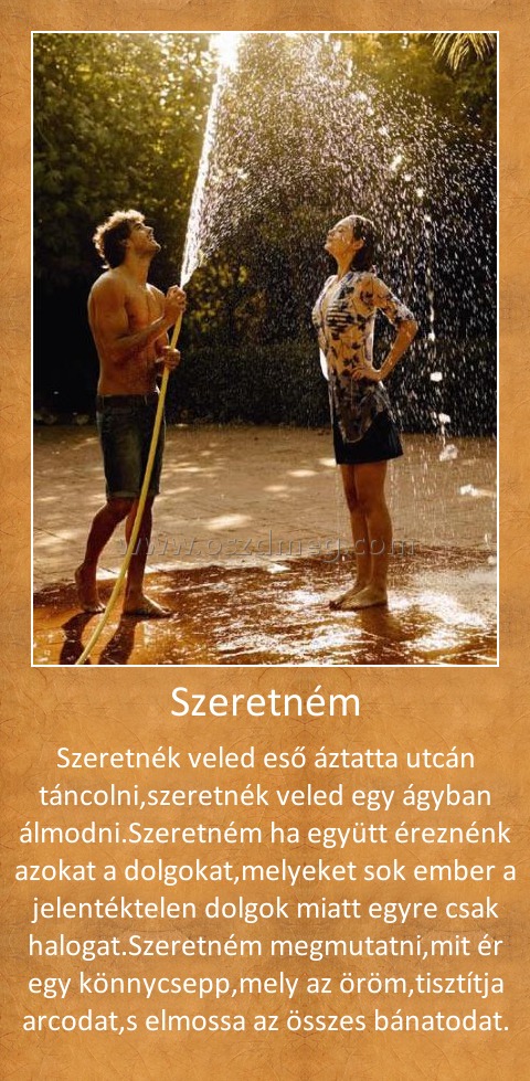 Szeretném Szeretném
Szeretnék veled eső áztatta utcán táncolni,szeretnék veled egy ágyban álmodni.Szeretném ha együtt éreznénk azokat a dolgokat,melyeket sok ember a jelentéktelen dolgok miatt egyre csak halogat.Szeretném megmutatni,mit ér egy könnycsepp,mely az öröm,tisztítja arcodat,s elmossa az összes bánatodat.