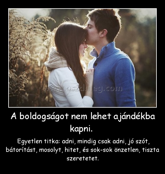 A boldogságot nem lehet ajándékba kapni. A boldogságot nem lehet ajándékba kapni.
Egyetlen titka: adni, mindig csak adni, jó szót, bátorítást, mosolyt, hitet, és sok-sok önzetlen, tiszta szeretetet.