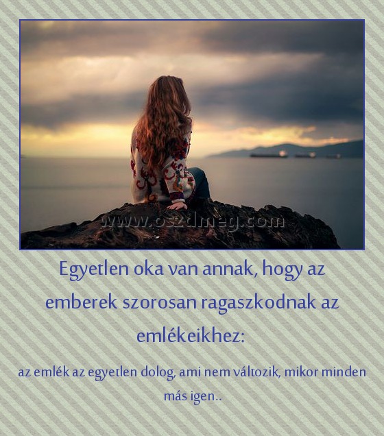 Egyetlen oka van annak, hogy az emberek szorosan ragaszkodnak az emlékeikhez: Egyetlen oka van annak, hogy az emberek szorosan ragaszkodnak az emlékeikhez:
az emlék az egyetlen dolog, ami nem változik, mikor minden más igen..