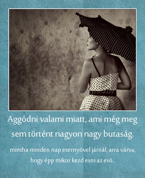 Aggódni valami miatt, ami még meg sem történt nagyon nagy butaság. Aggódni valami miatt, ami még meg sem történt nagyon nagy butaság.
mintha minden nap esernyövel járnál, arra várva, hogy épp mikor kezd esni az esö..