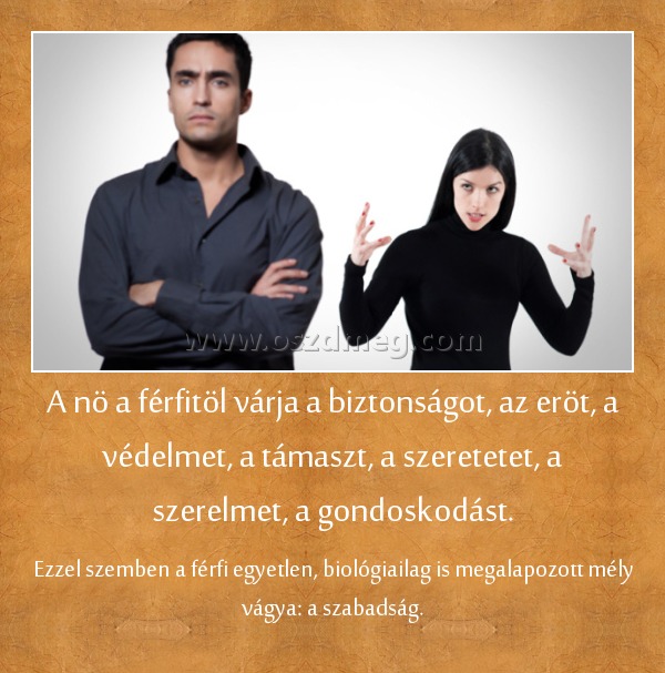 A nö a férfitöl várja a biztonságot, az eröt, a védelmet, a támaszt, a szeretetet, a szerelmet, a gondoskodást. A nö a férfitöl várja a biztonságot, az eröt, a védelmet, a támaszt, a szeretetet, a szerelmet, a gondoskodást.
Ezzel szemben a férfi egyetlen, biológiailag is megalapozott mély vágya: a szabadság.