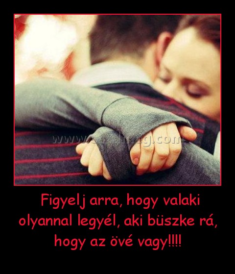 Figyelj arra, hogy valaki olyannal legyél, aki büszke rá, hogy az övé vagy!!!! Figyelj arra, hogy valaki olyannal legyél, aki büszke rá, hogy az övé vagy!!!!