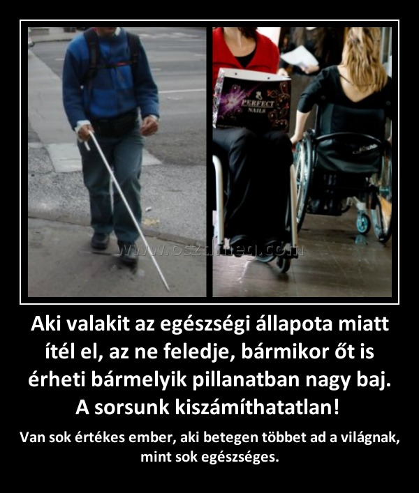 Aki valakit az egészségi állapota miatt ítél el, az ne feledje, bármikor őt is érheti bármelyik pillanatban nagy baj. A sorsunk kiszámíthatatlan! Aki valakit az egészségi állapota miatt ítél el, az ne feledje, bármikor őt is érheti bármelyik pillanatban nagy baj. A sorsunk kiszámíthatatlan!
Van sok értékes ember, aki betegen többet ad a világnak, mint sok egészséges.