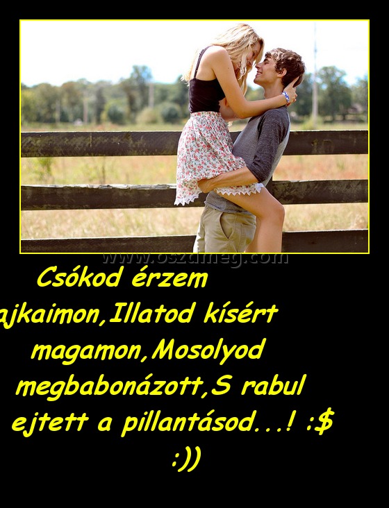 Csókod érzem ajkaimon,Illatod kísért magamon,Mosolyod megbabonázott,S rabul ejtett a pillantásod...! :$ :)) Csókod érzem ajkaimon,Illatod kísért magamon,Mosolyod megbabonázott,S rabul ejtett a pillantásod...! :$ :))