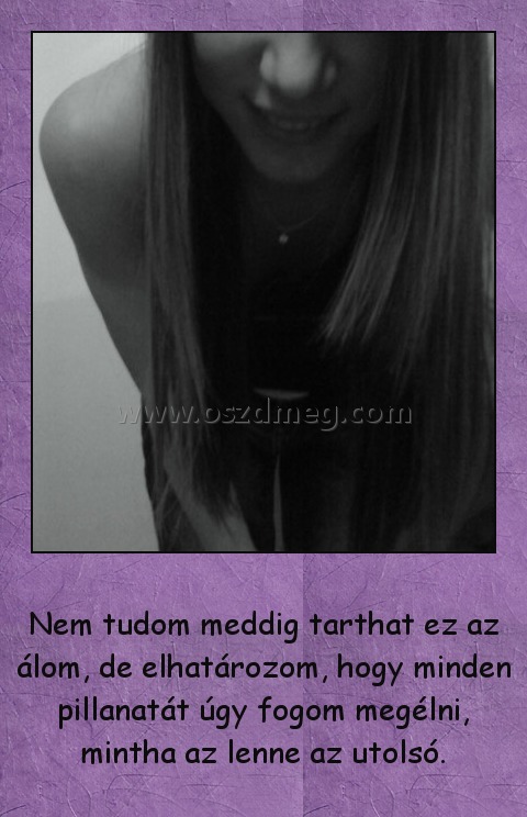 Nem tudom meddig tarthat ez az álom, de elhatározom, hogy minden pillanatát úgy fogom megélni, mintha az lenne az utolsó.