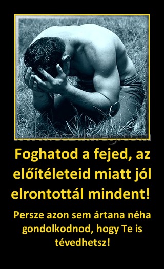 Foghatod a fejed, az előítéleteid miatt jól elrontottál mindent! Foghatod a fejed, az előítéleteid miatt jól elrontottál mindent!
Persze azon sem ártana néha gondolkodnod, hogy Te is tévedhetsz!