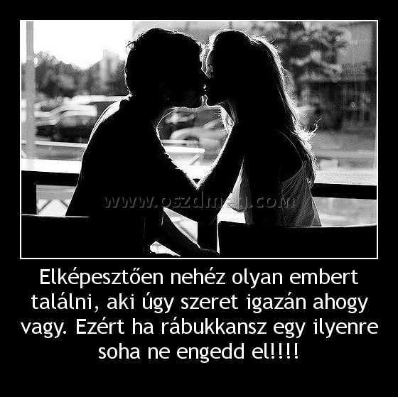 Elképesztően nehéz olyan embert találni, aki úgy szeret igazán ahogy vagy. Ezért ha rábukkansz egy ilyenre soha ne engedd el!!!! Elképesztően nehéz olyan embert találni, aki úgy szeret igazán ahogy vagy. Ezért ha rábukkansz egy ilyenre soha ne engedd el!!!!