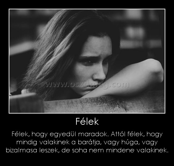 Félek Félek
Félek, hogy egyedül maradok. Attól félek, hogy mindig valakinek a barátja, vagy húga, vagy bizalmasa leszek, de soha nem mindene valakinek.