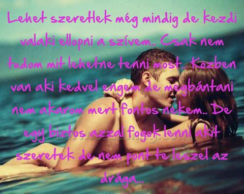 Lehet szeretlek még mindig Lehet szeretlek még mindig
Lehet szeretlek még mindig de kezdi valaki ellopni a szívem.. Csak nem tudom mit lehetne tenni most.. Közben van aki kedvel engem de megbántani nem akarom mert fontos nekem.. De egy biztos azzal fogok lenni akit szeretek de nem pont te leszel az drága...