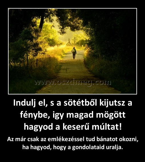 Indulj el, s a sötétből kijutsz a fénybe, igy magad mögött hagyod a keserű múltat!
 
Az már csak az emlékezéssel tud bánatot okozni, ha hagyod, hogy a gondolataid uralja.