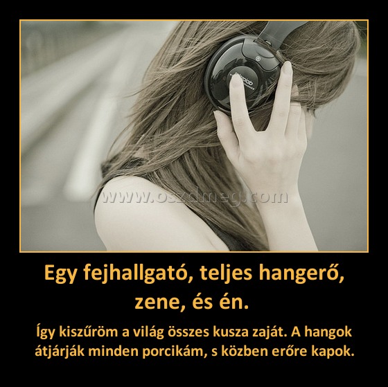 Egy fejhallgató, teljes hangerő, zene, és én. 
 
Így kiszűröm a világ összes kusza zaját. A hangok átjárják minden porcikám, s közben erőre kapok.
