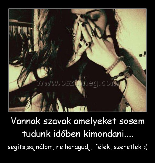 Vannak szavak amelyeket sosem tudunk időben kimondani.... Vannak szavak amelyeket sosem tudunk időben kimondani....
segíts,sajnálom, ne haragudj, félek, szeretlek :(