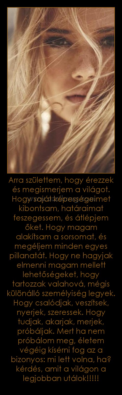 Arra születtem, hogy érezzek és megismerjem a világot. Hogy saját képességeimet kibontsam, határaimat feszegessem, és átlépjem őket. Hogy magam alakítsam a sorsomat, és megéljem minden egyes pillanatát. Hogy ne hagyjak elmenni magam mellett lehetőségeket, Arra születtem, hogy érezzek és megismerjem a világot. Hogy saját képességeimet kibontsam, határaimat feszegessem, és átlépjem őket. Hogy magam alakítsam a sorsomat, és megéljem minden egyes pillanatát. Hogy ne hagyjak elmenni magam mellett lehetőségeket,