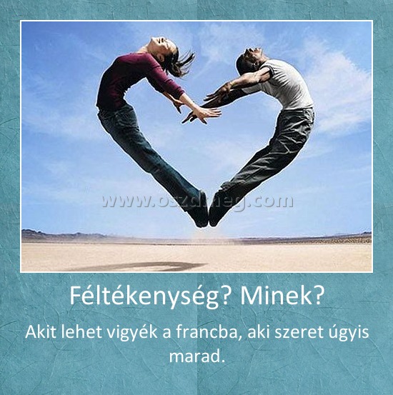 Féltékenység? Minek?
 
Akit lehet vigyék a francba, aki szeret úgyis marad.