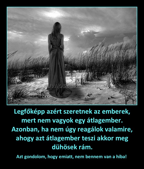 Legfőképp azért szeretnek az emberek, mert nem vagyok egy átlagember. Azonban, ha nem úgy reagálok valamire, ahogy azt átlagember teszi akkor meg dühösek rám. Legfőképp azért szeretnek az emberek, mert nem vagyok egy átlagember. Azonban, ha nem úgy reagálok valamire, ahogy azt átlagember teszi akkor meg dühösek rám.
Azt gondolom, hogy emiatt, nem bennem van a hiba!