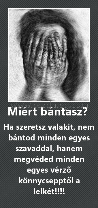 Miért bántasz? Miért bántasz?
Ha szeretsz valakit, nem bántod minden egyes szavaddal, hanem megvéded minden egyes vérző könnycsepptől a lelkét!!!!
