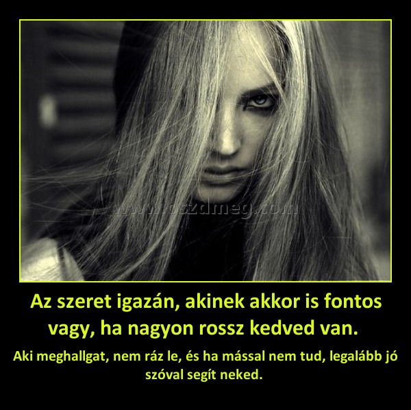 Az szeret igazán, akinek akkor is fontos vagy, ha nagyon rossz kedved van. Az szeret igazán, akinek akkor is fontos vagy, ha nagyon rossz kedved van.
Aki meghallgat, nem ráz le, és ha mással nem tud, legalább jó szóval segít neked.