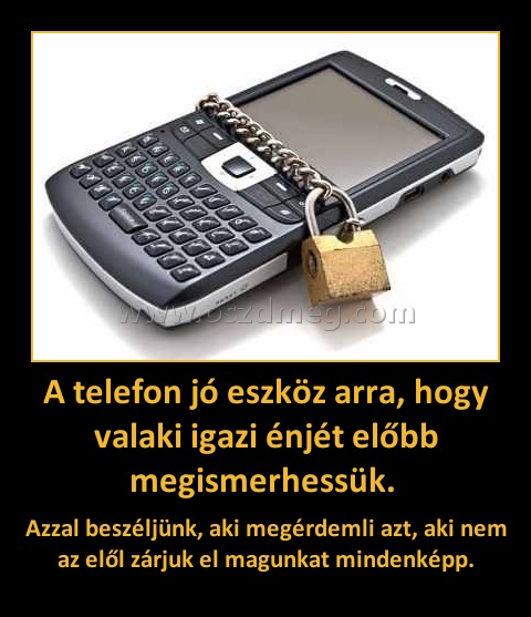 A telefon jó eszköz arra, hogy valaki igazi énjét előbb megismerhessük. A telefon jó eszköz arra, hogy valaki igazi énjét előbb megismerhessük.
Azzal beszéljünk, aki megérdemli azt, aki nem az elől zárjuk el magunkat mindenképp.