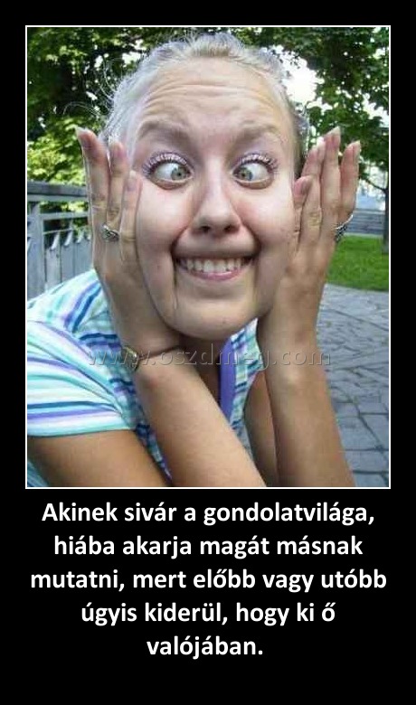 Akinek sivár a gondolatvilága, hiába akarja magát másnak mutatni, mert előbb vagy utóbb úgyis kiderül, hogy ki ő valójában. Akinek sivár a gondolatvilága, hiába akarja magát másnak mutatni, mert előbb vagy utóbb úgyis kiderül, hogy ki ő valójában.