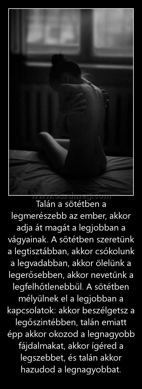 Talán a sötétben a legmerészebb az ember, akkor adja át magát a legjobban a vágyainak. A sötétben szeretünk a legtisztábban, akkor csókolunk a legvadabban, akkor ölelünk a legerősebben, akkor nevetünk a legfelhőtlenebbül. A sötétben mélyülnek el a legjobb Talán a sötétben a legmerészebb az ember, akkor adja át magát a legjobban a vágyainak. A sötétben szeretünk a legtisztábban, akkor csókolunk a legvadabban, akkor ölelünk a legerősebben, akkor nevetünk a legfelhőtlenebbül. A sötétben mélyülnek el a legjobb