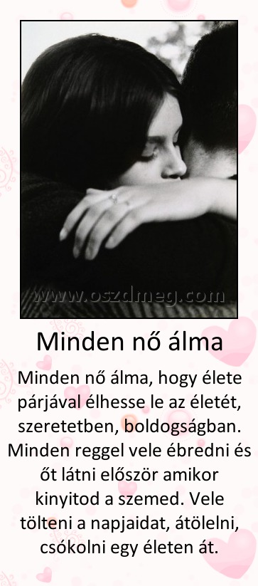 Minden nő álma Minden nő álma
Minden nő álma, hogy élete párjával élhesse le az életét, szeretetben, boldogságban. Minden reggel vele ébredni és őt látni először amikor kinyitod a szemed. Vele tölteni a napjaidat, átölelni, csókolni egy életen át.