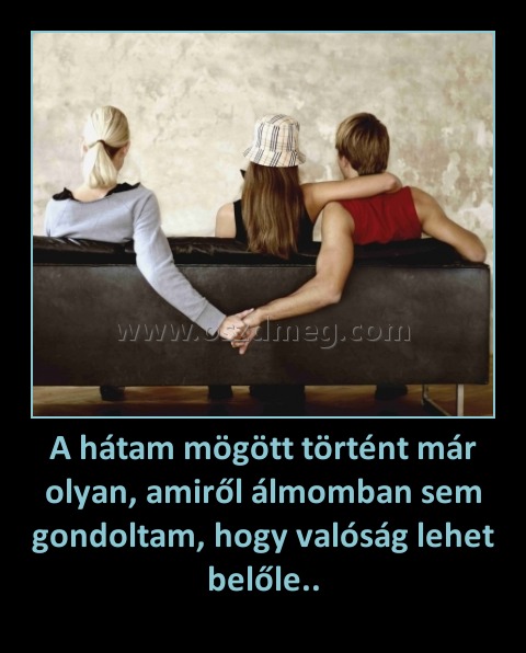 A hátam mögött történt már olyan, amiről álmomban sem gondoltam, hogy valóság lehet belőle.. A hátam mögött történt már olyan, amiről álmomban sem gondoltam, hogy valóság lehet belőle..