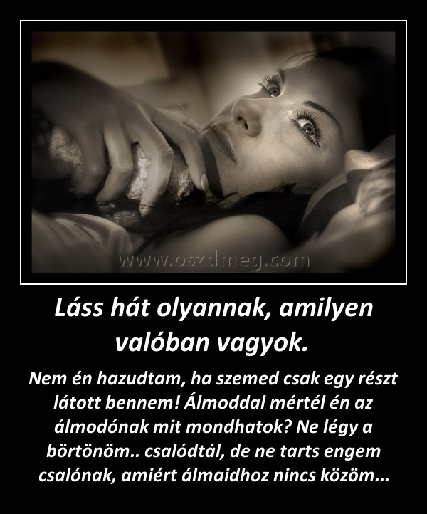 Láss hát olyannak, amilyen valóban vagyok. Láss hát olyannak, amilyen valóban vagyok.
Nem én hazudtam, ha szemed csak egy részt látott bennem! Álmoddal mértél én az álmodónak mit mondhatok? Ne légy a börtönöm.. csalódtál, de ne tarts engem csalónak, amiért álmaidhoz nincs közöm...