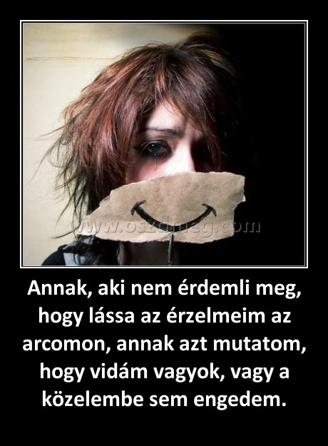 Annak, aki nem érdemli meg, hogy lássa az érzelmeim az arcomon, annak azt mutatom, hogy vidám vagyok, vagy a közelembe sem engedem. Annak, aki nem érdemli meg, hogy lássa az érzelmeim az arcomon, annak azt mutatom, hogy vidám vagyok, vagy a közelembe sem engedem.