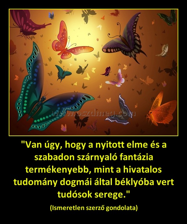 "Van úgy, hogy a nyitott elme és a szabadon szárnyaló fantázia termékenyebb, mint a hivatalos tudomány dogmái által béklyóba vert tudósok serege." "Van úgy, hogy a nyitott elme és a szabadon szárnyaló fantázia termékenyebb, mint a hivatalos tudomány dogmái által béklyóba vert tudósok serege."
(Ismeretlen szerző gondolata)