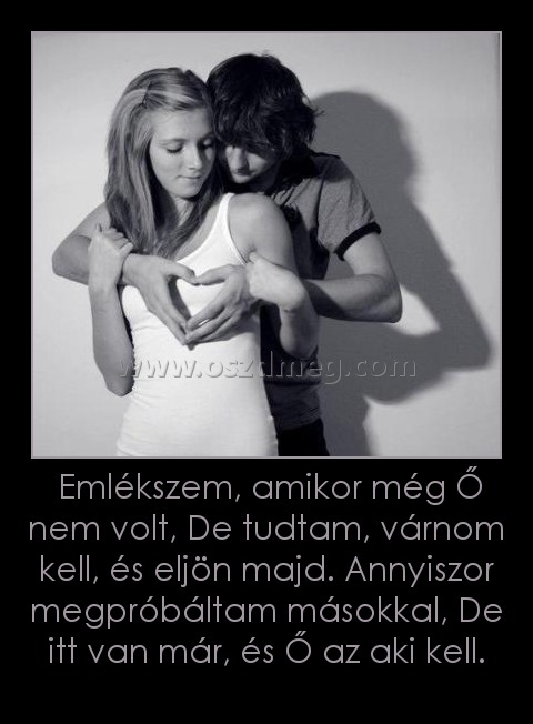 Emlékszem, amikor még Ő nem volt, De tudtam, várnom kell, és eljön majd. Annyiszor megpróbáltam másokkal, De itt van már, és Ő az aki kell.
005f16
Emlékszem, amikor még Ő nem volt, De tudtam, várnom kell, és eljön majd. Annyiszor megpróbáltam másokkal, De itt van már, és Ő az aki kell.