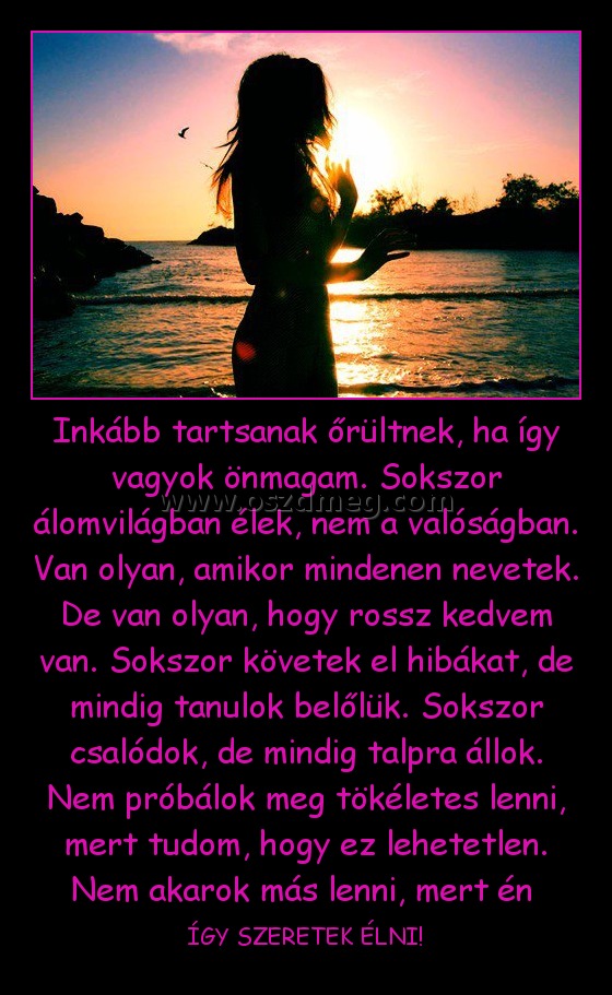 Inkább tartsanak őrültnek, ha így vagyok önmagam. Sokszor álomvilágban élek, nem a valóságban. Van olyan, amikor mindenen nevetek. De van olyan, hogy rossz kedvem van. Sokszor követek el hibákat, de mindig tanulok belőlük. Sokszor csalódok, de mindig talp Inkább tartsanak őrültnek, ha így vagyok önmagam. Sokszor álomvilágban élek, nem a valóságban. Van olyan, amikor mindenen nevetek. De van olyan, hogy rossz kedvem van. Sokszor követek el hibákat, de mindig tanulok belőlük. Sokszor csalódok, de mindig talp
ÍGY SZERETEK ÉLNI!