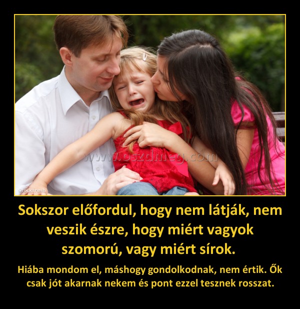 Sokszor előfordul, hogy nem látják, nem veszik észre, hogy miért vagyok szomorú, vagy miért sírok. Sokszor előfordul, hogy nem látják, nem veszik észre, hogy miért vagyok szomorú, vagy miért sírok.
Hiába mondom el, máshogy gondolkodnak, nem értik. Ők csak jót akarnak nekem és pont ezzel tesznek rosszat.