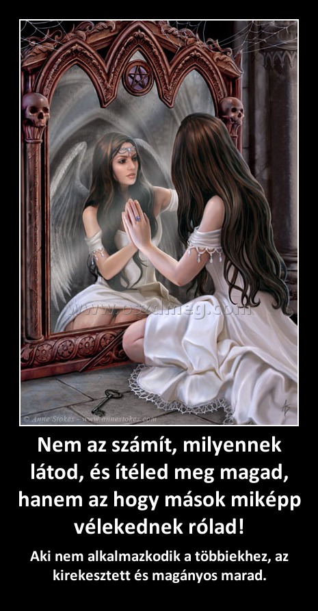Nem az számít, milyennek látod, és ítéled meg magad, hanem az hogy mások miképp vélekednek rólad! Nem az számít, milyennek látod, és ítéled meg magad, hanem az hogy mások miképp vélekednek rólad!
Aki nem alkalmazkodik a többiekhez, az kirekesztett és magányos marad.