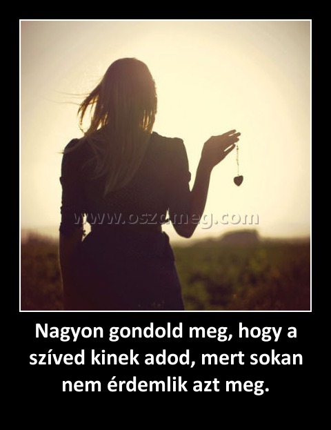 Nagyon gondold meg, hogy a szíved kinek adod, mert sokan nem érdemlik azt meg. Nagyon gondold meg, hogy a szíved kinek adod, mert sokan nem érdemlik azt meg.
